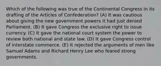 Which of the following was true of the Continental Congress in its drafting of the Articles of Confederation? (A) It was cautious about giving the new government powers it had just denied Parliament. (B) It gave Congress the exclusive right to issue currency. (C) It gave the national court system the power to review both national and state law. (D) It gave Congress control of interstate commerce. (E) It rejected the arguments of men like Samuel Adams and Richard Henry Lee who feared strong governments.