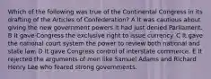 Which of the following was true of the Continental Congress in its drafting of the Articles of Confederation? A It was cautious about giving the new government powers it had just denied Parliament. B It gave Congress the exclusive right to issue currency. C It gave the national court system the power to review both national and state law. D It gave Congress control of interstate commerce. E It rejected the arguments of men like Samuel Adams and Richard Henry Lee who feared strong governments.