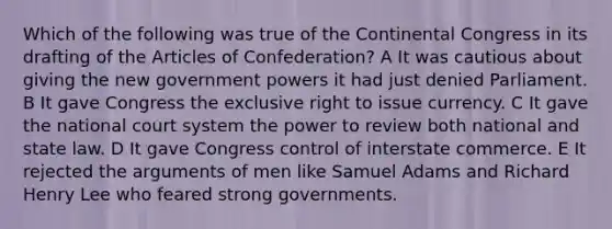 Which of the following was true of the Continental Congress in its drafting of the Articles of Confederation? A It was cautious about giving the new government powers it had just denied Parliament. B It gave Congress the exclusive right to issue currency. C It gave the national court system the power to review both national and state law. D It gave Congress control of interstate commerce. E It rejected the arguments of men like Samuel Adams and Richard Henry Lee who feared strong governments.