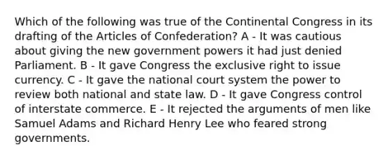 Which of the following was true of the Continental Congress in its drafting of the Articles of Confederation? A - It was cautious about giving the new government powers it had just denied Parliament. B - It gave Congress the exclusive right to issue currency. C - It gave the national court system the power to review both national and state law. D - It gave Congress control of interstate commerce. E - It rejected the arguments of men like Samuel Adams and Richard Henry Lee who feared strong governments.