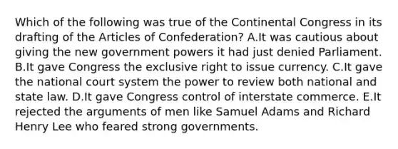 Which of the following was true of the Continental Congress in its drafting of the Articles of Confederation? A.It was cautious about giving the new government powers it had just denied Parliament. B.It gave Congress the exclusive right to issue currency. C.It gave the national court system the power to review both national and state law. D.It gave Congress control of interstate commerce. E.It rejected the arguments of men like Samuel Adams and Richard Henry Lee who feared strong governments.