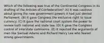 Which of the following was true of the Continental Congress in its drafting of the Articles of Confederation? (A) It was cautious about giving the new government powers it had just denied Parliament. (B) It gave Congress the exclusive right to issue currency. (C) It gave the national court system the power to review both national and state law. (D) It gave the Congress control of interstate commerce. (E) It rejected the arguments of men like Samuel Adams and Richard Henry Lee who feared strong governments.