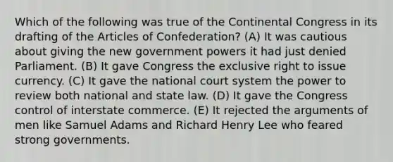 Which of the following was true of the Continental Congress in its drafting of the Articles of Confederation? (A) It was cautious about giving the new government powers it had just denied Parliament. (B) It gave Congress the exclusive right to issue currency. (C) It gave the national court system the power to review both national and state law. (D) It gave the Congress control of interstate commerce. (E) It rejected the arguments of men like Samuel Adams and Richard Henry Lee who feared strong governments.