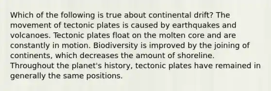 Which of the following is true about continental drift? The movement of tectonic plates is caused by earthquakes and volcanoes. Tectonic plates float on the molten core and are constantly in motion. Biodiversity is improved by the joining of continents, which decreases the amount of shoreline. Throughout the planet's history, tectonic plates have remained in generally the same positions.