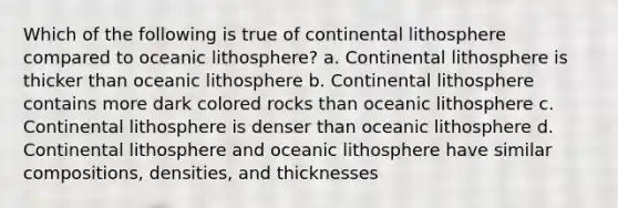 Which of the following is true of continental lithosphere compared to oceanic lithosphere? a. Continental lithosphere is thicker than oceanic lithosphere b. Continental lithosphere contains more dark colored rocks than oceanic lithosphere c. Continental lithosphere is denser than oceanic lithosphere d. Continental lithosphere and oceanic lithosphere have similar compositions, densities, and thicknesses