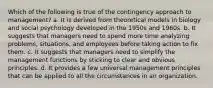 Which of the following is true of the contingency approach to management? a. It is derived from theoretical models in biology and social psychology developed in the 1950s and 1960s. b. It suggests that managers need to spend more time analyzing problems, situations, and employees before taking action to fix them. c. It suggests that managers need to simplify the management functions by sticking to clear and obvious principles. d. It provides a few universal management principles that can be applied to all the circumstances in an organization.