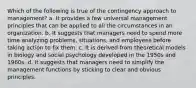 Which of the following is true of the contingency approach to management? a. It provides a few universal management principles that can be applied to all the circumstances in an organization. b. It suggests that managers need to spend more time analyzing problems, situations, and employees before taking action to fix them. c. It is derived from theoretical models in biology and social psychology developed in the 1950s and 1960s. d. It suggests that managers need to simplify the management functions by sticking to clear and obvious principles.