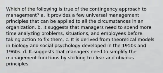 Which of the following is true of the contingency approach to management? a. It provides a few universal management principles that can be applied to all the circumstances in an organization. b. It suggests that managers need to spend more time analyzing problems, situations, and employees before taking action to fix them. c. It is derived from theoretical models in biology and social psychology developed in the 1950s and 1960s. d. It suggests that managers need to simplify the management functions by sticking to clear and obvious principles.