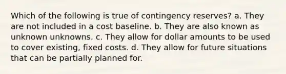 Which of the following is true of contingency reserves? a. They are not included in a cost baseline. b. They are also known as unknown unknowns. c. They allow for dollar amounts to be used to cover existing, fixed costs. d. They allow for future situations that can be partially planned for.