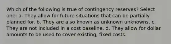 Which of the following is true of contingency reserves? Select one: a. They allow for future situations that can be partially planned for. b. They are also known as unknown unknowns. c. They are not included in a cost baseline. d. They allow for dollar amounts to be used to cover existing, fixed costs.