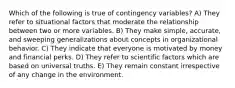 Which of the following is true of contingency variables? A) They refer to situational factors that moderate the relationship between two or more variables. B) They make simple, accurate, and sweeping generalizations about concepts in organizational behavior. C) They indicate that everyone is motivated by money and financial perks. D) They refer to scientific factors which are based on universal truths. E) They remain constant irrespective of any change in the environment.