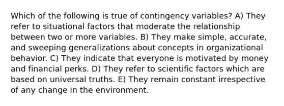 Which of the following is true of contingency variables? A) They refer to situational factors that moderate the relationship between two or more variables. B) They make simple, accurate, and sweeping generalizations about concepts in organizational behavior. C) They indicate that everyone is motivated by money and financial perks. D) They refer to scientific factors which are based on universal truths. E) They remain constant irrespective of any change in the environment.