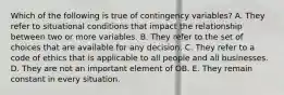 Which of the following is true of contingency variables? A. They refer to situational conditions that impact the relationship between two or more variables. B. They refer to the set of choices that are available for any decision. C. They refer to a code of ethics that is applicable to all people and all businesses. D. They are not an important element of OB. E. They remain constant in every situation.