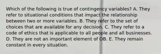 Which of the following is true of contingency variables? A. They refer to situational conditions that impact the relationship between two or more variables. B. They refer to the set of choices that are available for any decision. C. They refer to a code of ethics that is applicable to all people and all businesses. D. They are not an important element of OB. E. They remain constant in every situation.