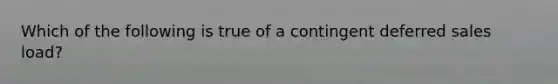 Which of the following is true of a contingent deferred sales load?