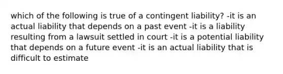 which of the following is true of a contingent liability? -it is an actual liability that depends on a past event -it is a liability resulting from a lawsuit settled in court -it is a potential liability that depends on a future event -it is an actual liability that is difficult to estimate