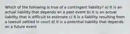 Which of the following is true of a contingent liability? a) It is an actual liability that depends on a past event b) It is an actual liability that is difficult to estimate c) It is a liability resulting from a lawsuit settled in court d) It is a potential liability that depends on a future event