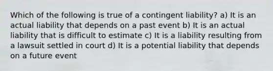 Which of the following is true of a contingent liability? a) It is an actual liability that depends on a past event b) It is an actual liability that is difficult to estimate c) It is a liability resulting from a lawsuit settled in court d) It is a potential liability that depends on a future event