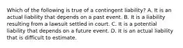 Which of the following is true of a contingent​ liability? A. It is an actual liability that depends on a past event. B. It is a liability resulting from a lawsuit settled in court. C. It is a potential liability that depends on a future event. D. It is an actual liability that is difficult to estimate.