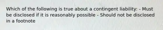 Which of the following is true about a contingent liability: - Must be disclosed if it is reasonably possible - Should not be disclosed in a footnote