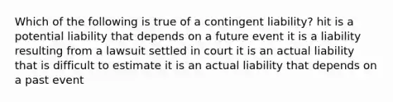 Which of the following is true of a contingent liability? hit is a potential liability that depends on a future event it is a liability resulting from a lawsuit settled in court it is an actual liability that is difficult to estimate it is an actual liability that depends on a past event