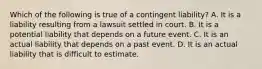 Which of the following is true of a contingent​ liability? A. It is a liability resulting from a lawsuit settled in court. B. It is a potential liability that depends on a future event. C. It is an actual liability that depends on a past event. D. It is an actual liability that is difficult to estimate.