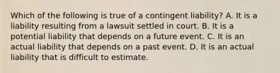 Which of the following is true of a contingent​ liability? A. It is a liability resulting from a lawsuit settled in court. B. It is a potential liability that depends on a future event. C. It is an actual liability that depends on a past event. D. It is an actual liability that is difficult to estimate.