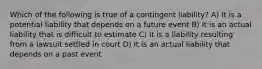 Which of the following is true of a contingent liability? A) It is a potential liability that depends on a future event B) It is an actual liability that is difficult to estimate C) It is a liability resulting from a lawsuit settled in court D) It is an actual liability that depends on a past event