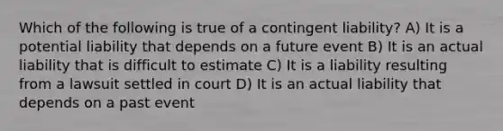 Which of the following is true of a contingent liability? A) It is a potential liability that depends on a future event B) It is an actual liability that is difficult to estimate C) It is a liability resulting from a lawsuit settled in court D) It is an actual liability that depends on a past event