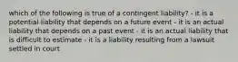 which of the following is true of a contingent liability? - it is a potential liability that depends on a future event - it is an actual liability that depends on a past event - it is an actual liability that is difficult to estimate - it is a liability resulting from a lawsuit settled in court