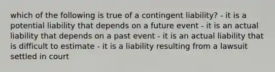 which of the following is true of a contingent liability? - it is a potential liability that depends on a future event - it is an actual liability that depends on a past event - it is an actual liability that is difficult to estimate - it is a liability resulting from a lawsuit settled in court