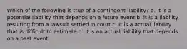 Which of the following is true of a contingent liability? a. it is a potential liability that depends on a future event b. it is a liability resulting from a lawsuit settled in court c. it is a actual liability that is difficult to estimate d. it is an actual liability that depends on a past event