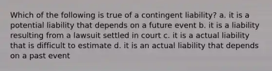 Which of the following is true of a contingent liability? a. it is a potential liability that depends on a future event b. it is a liability resulting from a lawsuit settled in court c. it is a actual liability that is difficult to estimate d. it is an actual liability that depends on a past event