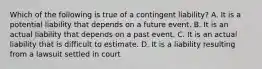 Which of the following is true of a contingent​ liability? A. It is a potential liability that depends on a future event. B. It is an actual liability that depends on a past event. C. It is an actual liability that is difficult to estimate. D. It is a liability resulting from a lawsuit settled in court