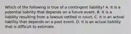 Which of the following is true of a contingent​ liability? A. It is a potential liability that depends on a future event. B. It is a liability resulting from a lawsuit settled in court. C. It is an actual liability that depends on a past event. D. It is an actual liability that is difficult to estimate.