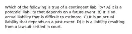 Which of the following is true of a contingent liability? A) It is a potential liability that depends on a future event. B) It is an actual liability that is difficult to estimate. C) It is an actual liability that depends on a past event. D) It is a liability resulting from a lawsuit settled in court.