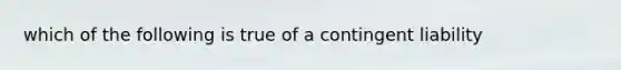 which of the following is true of a contingent liability