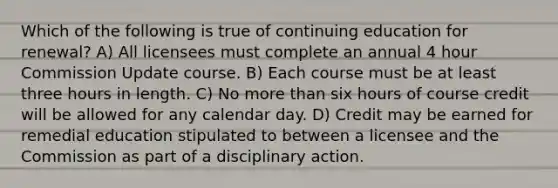 Which of the following is true of continuing education for renewal? A) All licensees must complete an annual 4 hour Commission Update course. B) Each course must be at least three hours in length. C) No more than six hours of course credit will be allowed for any calendar day. D) Credit may be earned for remedial education stipulated to between a licensee and the Commission as part of a disciplinary action.