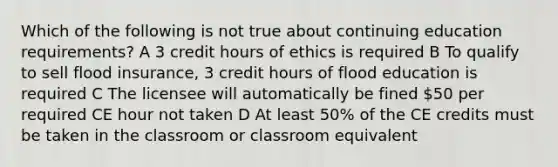 Which of the following is not true about continuing education requirements? A 3 credit hours of ethics is required B To qualify to sell flood insurance, 3 credit hours of flood education is required C The licensee will automatically be fined 50 per required CE hour not taken D At least 50% of the CE credits must be taken in the classroom or classroom equivalent