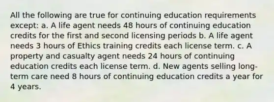 All the following are true for continuing education requirements except: a. A life agent needs 48 hours of continuing education credits for the first and second licensing periods b. A life agent needs 3 hours of Ethics training credits each license term. c. A property and casualty agent needs 24 hours of continuing education credits each license term. d. New agents selling long-term care need 8 hours of continuing education credits a year for 4 years.