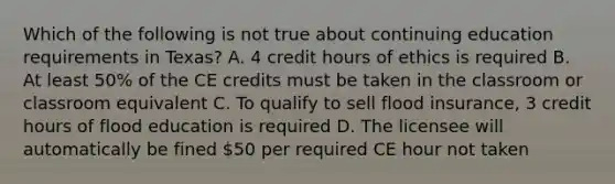 Which of the following is not true about continuing education requirements in Texas? A. 4 credit hours of ethics is required B. At least 50% of the CE credits must be taken in the classroom or classroom equivalent C. To qualify to sell flood insurance, 3 credit hours of flood education is required D. The licensee will automatically be fined 50 per required CE hour not taken