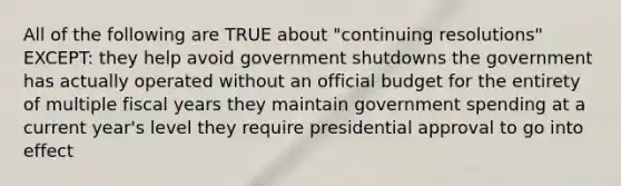 All of the following are TRUE about "continuing resolutions" EXCEPT: they help avoid government shutdowns the government has actually operated without an official budget for the entirety of multiple fiscal years they maintain government spending at a current year's level they require presidential approval to go into effect