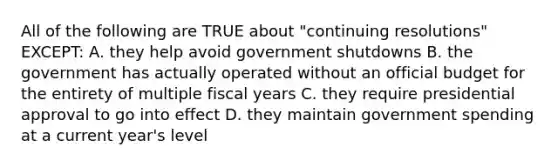 All of the following are TRUE about "continuing resolutions" EXCEPT: A. they help avoid government shutdowns B. the government has actually operated without an official budget for the entirety of multiple fiscal years C. they require presidential approval to go into effect D. they maintain government spending at a current year's level