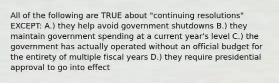 All of the following are TRUE about "continuing resolutions" EXCEPT: A.) they help avoid government shutdowns B.) they maintain government spending at a current year's level C.) the government has actually operated without an official budget for the entirety of multiple fiscal years D.) they require presidential approval to go into effect