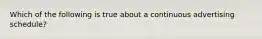 Which of the following is true about a continuous advertising schedule?