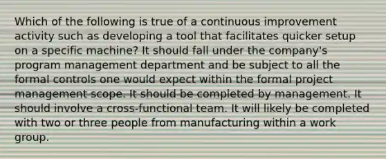 Which of the following is true of a continuous improvement activity such as developing a tool that facilitates quicker setup on a specific machine? It should fall under the company's program management department and be subject to all the formal controls one would expect within the formal project management scope. It should be completed by management. It should involve a cross-functional team. It will likely be completed with two or three people from manufacturing within a work group.