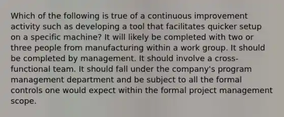 Which of the following is true of a continuous improvement activity such as developing a tool that facilitates quicker setup on a specific machine? It will likely be completed with two or three people from manufacturing within a work group. It should be completed by management. It should involve a cross-functional team. It should fall under the company's program management department and be subject to all the formal controls one would expect within the formal project management scope.