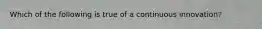 Which of the following is true of a continuous innovation?