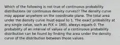 Which of the following is not true of continuous probability distributions (or continuous density curves)? The density curve may appear anywhere on the coordinate plane. The total area under the density curve must equal to 1. The exact probability at any single value, such as P(X = 180), always equals 0. The probability of an interval of values of a continuous probability distribution can be found by finding the area under the density curve of the distribution between those values.