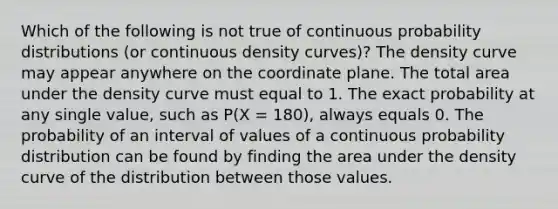 Which of the following is not true of continuous probability distributions (or continuous density curves)? The density curve may appear anywhere on the coordinate plane. The total area under the density curve must equal to 1. The exact probability at any single value, such as P(X = 180), always equals 0. The probability of an interval of values of a continuous probability distribution can be found by finding the area under the density curve of the distribution between those values.